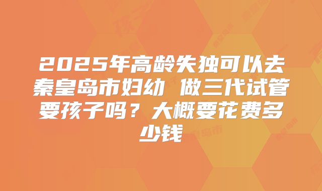 2025年高龄失独可以去秦皇岛市妇幼 做三代试管要孩子吗？大概要花费多少钱