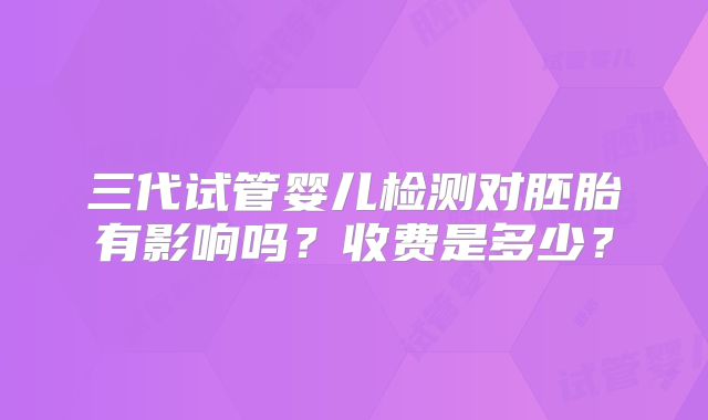三代试管婴儿检测对胚胎有影响吗？收费是多少？