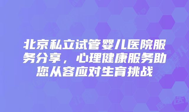 北京私立试管婴儿医院服务分享，心理健康服务助您从容应对生育挑战