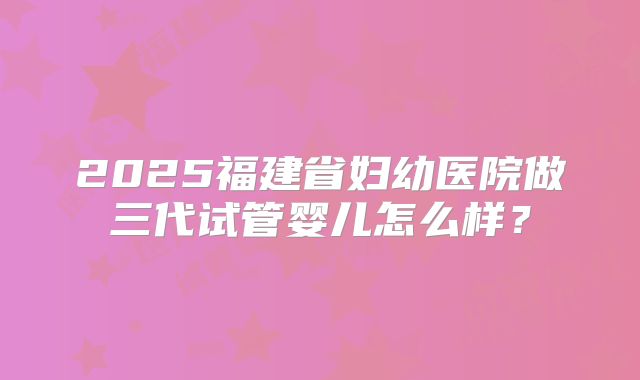 2025福建省妇幼医院做三代试管婴儿怎么样？