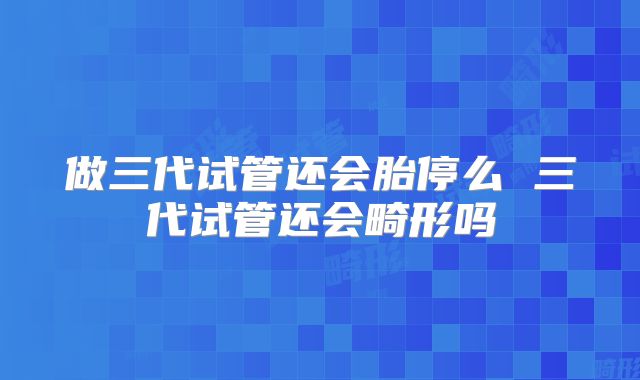 做三代试管还会胎停么 三代试管还会畸形吗