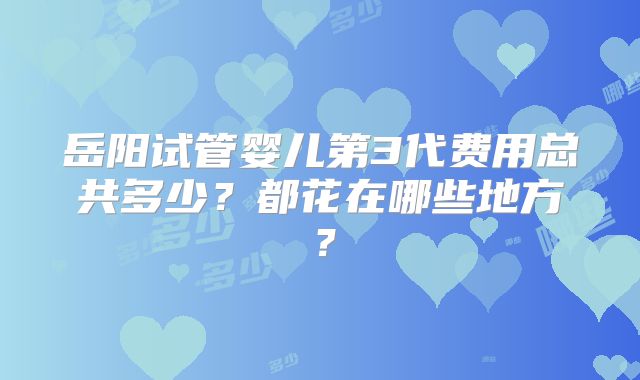 岳阳试管婴儿第3代费用总共多少？都花在哪些地方？