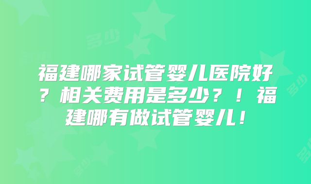 福建哪家试管婴儿医院好?相关费用是多少?!福建哪有做试管婴儿!