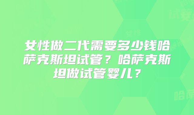 女性做二代需要多少钱哈萨克斯坦试管？哈萨克斯坦做试管婴儿？