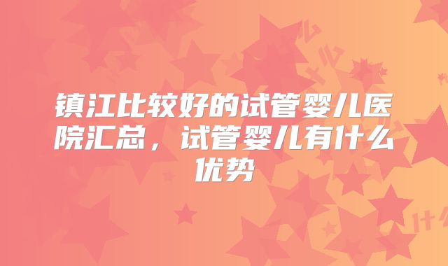 镇江比较好的试管婴儿医院汇总，试管婴儿有什么优势