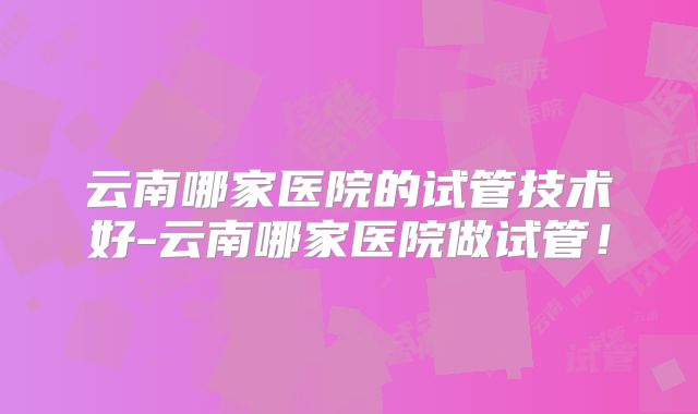 云南哪家医院的试管技术好-云南哪家医院做试管!