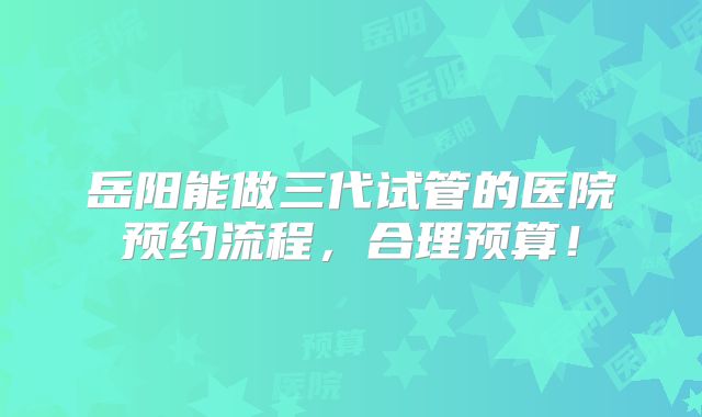 岳阳能做三代试管的医院预约流程，合理预算！