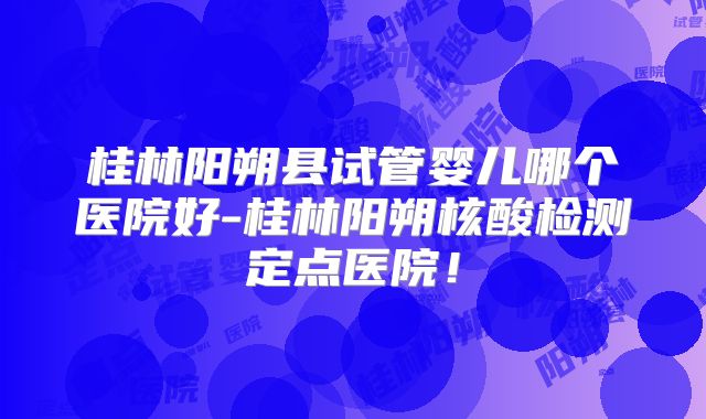 桂林阳朔县试管婴儿哪个医院好-桂林阳朔核酸检测定点医院！