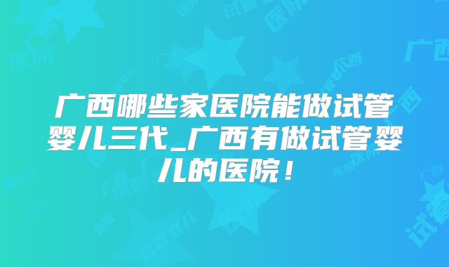 广西哪些家医院能做试管婴儿三代_广西有做试管婴儿的医院！