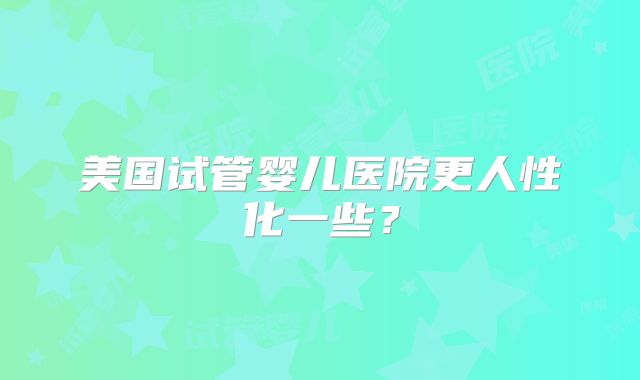 美国试管婴儿医院更人性化一些？