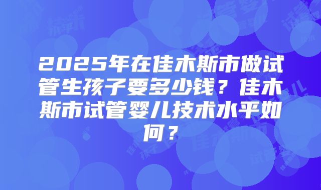 2025年在佳木斯市做试管生孩子要多少钱？佳木斯市试管婴儿技术水平如何？