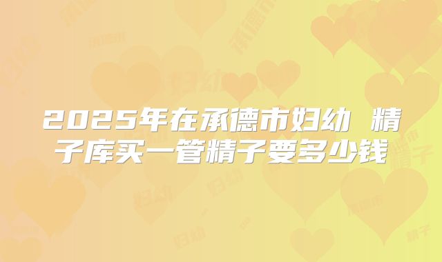 2025年在承德市妇幼 精子库买一管精子要多少钱