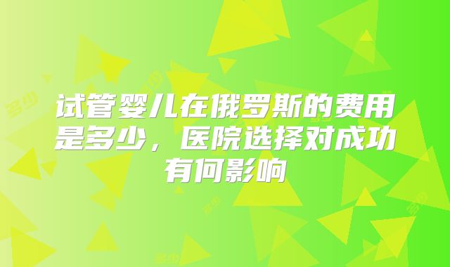 试管婴儿在俄罗斯的费用是多少，医院选择对成功有何影响