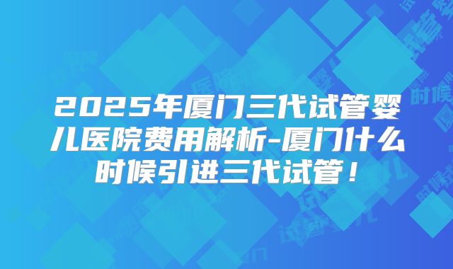 2025年厦门三代试管婴儿医院费用解析-厦门什么时候引进三代试管！