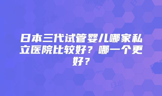 日本三代试管婴儿哪家私立医院比较好？哪一个更好？