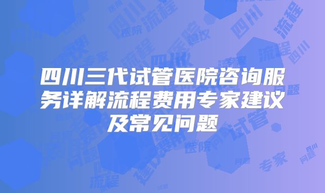 四川三代试管医院咨询服务详解流程费用专家建议及常见问题