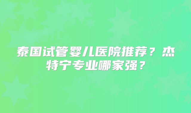 泰国试管婴儿医院推荐？杰特宁专业哪家强？
