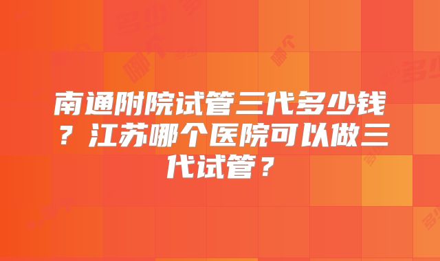 南通附院试管三代多少钱？江苏哪个医院可以做三代试管？