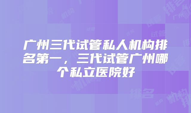 广州三代试管私人机构排名第一，三代试管广州哪个私立医院好
