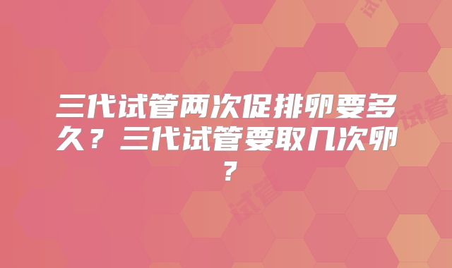 三代试管两次促排卵要多久？三代试管要取几次卵？