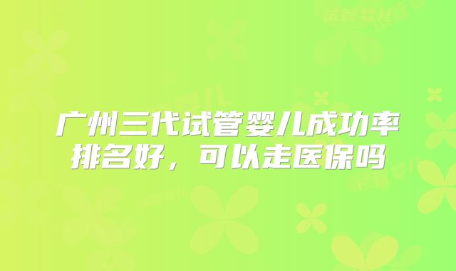 广州三代试管婴儿成功率排名好，可以走医保吗