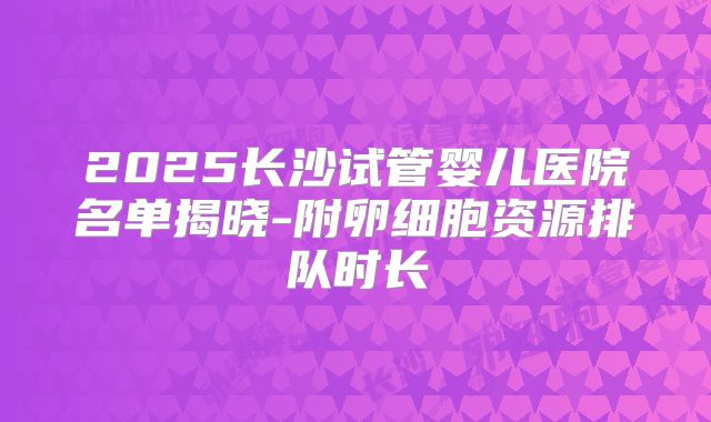 2025长沙试管婴儿医院名单揭晓-附卵细胞资源排队时长