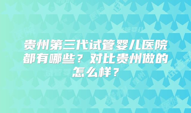 贵州第三代试管婴儿医院都有哪些？对比贵州做的怎么样？