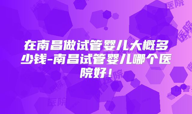 在南昌做试管婴儿大概多少钱-南昌试管婴儿哪个医院好！