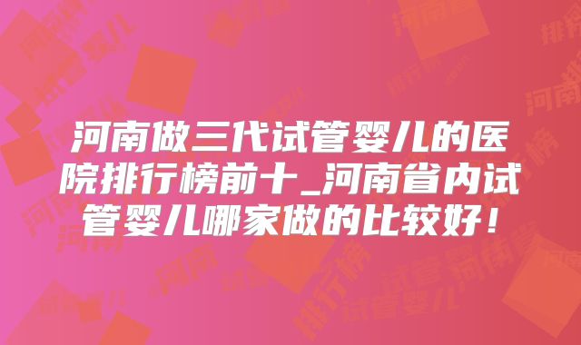 河南做三代试管婴儿的医院排行榜前十_河南省内试管婴儿哪家做的比较好！