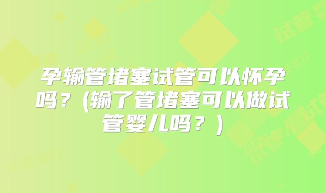 孕输管堵塞试管可以怀孕吗？(输了管堵塞可以做试管婴儿吗？)