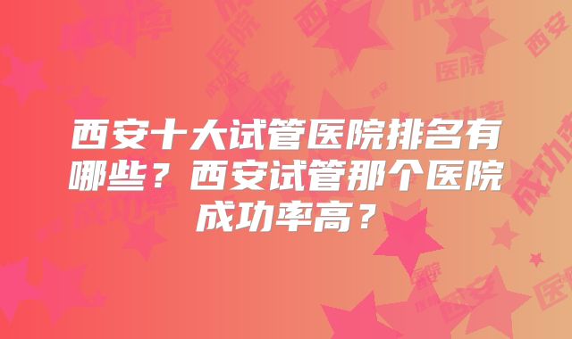 西安十大试管医院排名有哪些？西安试管那个医院成功率高？