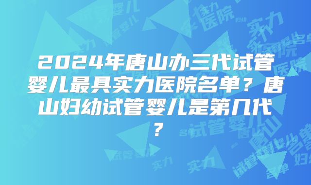 2024年唐山办三代试管婴儿最具实力医院名单？唐山妇幼试管婴儿是第几代？