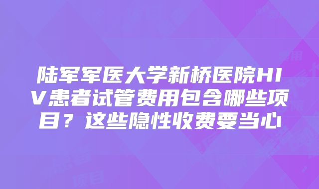 陆军军医大学新桥医院HIV患者试管费用包含哪些项目？这些隐性收费要当心