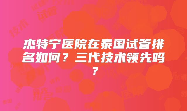 杰特宁医院在泰国试管排名如何？三代技术领先吗？