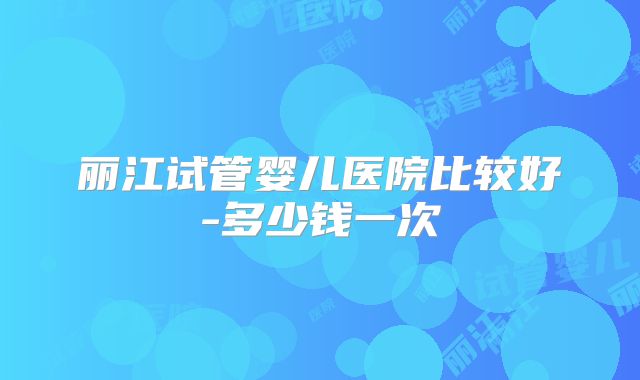 丽江试管婴儿医院比较好-多少钱一次