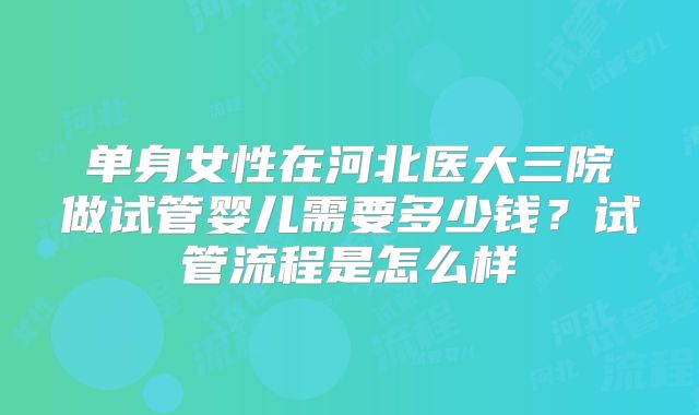 单身女性在河北医大三院做试管婴儿需要多少钱?试管流程是怎么样