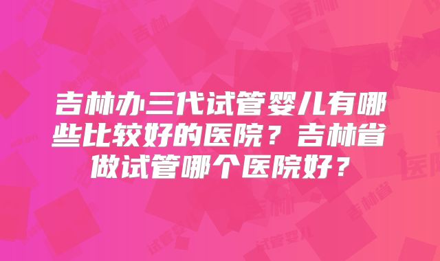 吉林办三代试管婴儿有哪些比较好的医院？吉林省做试管哪个医院好？