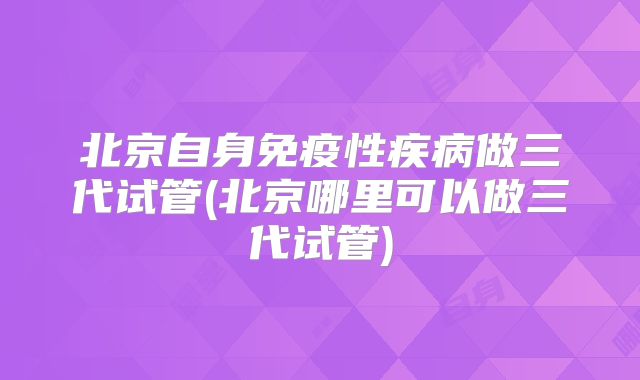 北京自身免疫性疾病做三代试管(北京哪里可以做三代试管)
