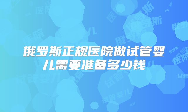 俄罗斯正规医院做试管婴儿需要准备多少钱