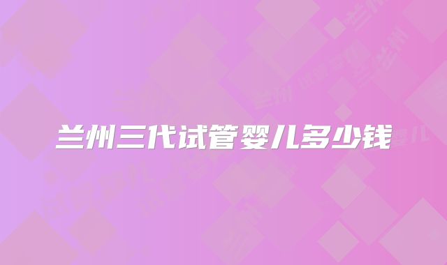 兰州三代试管婴儿多少钱