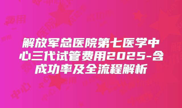 解放军总医院第七医学中心三代试管费用2025-含成功率及全流程解析