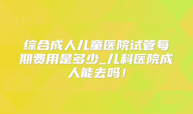 综合成人儿童医院试管每期费用是多少_儿科医院成人能去吗!