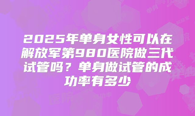 2025年单身女性可以在解放军第980医院做三代试管吗？单身做试管的成功率有多少