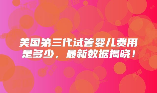 美国第三代试管婴儿费用是多少,最新数据揭晓!