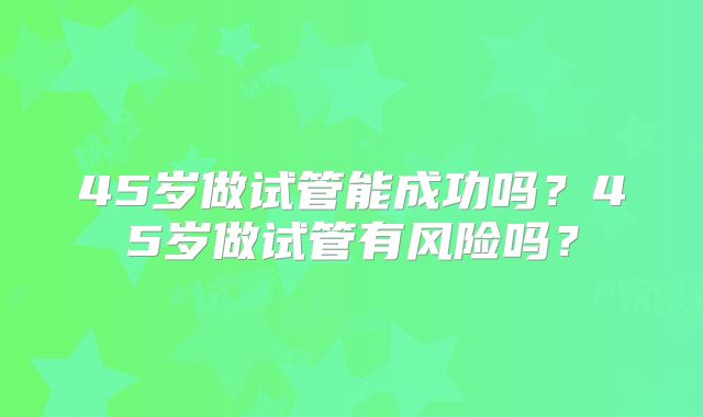 45岁做试管能成功吗?45岁做试管有风险吗?