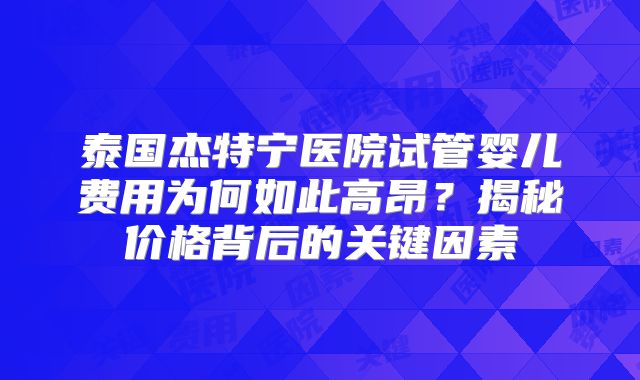 泰国杰特宁医院试管婴儿费用为何如此高昂？揭秘价格背后的关键因素