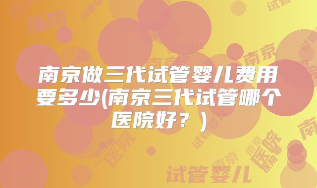 南京做三代试管婴儿费用要多少(南京三代试管哪个医院好？)