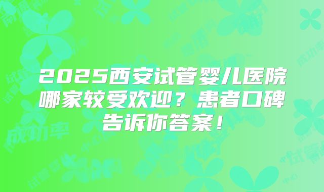 2025西安试管婴儿医院哪家较受欢迎？患者口碑告诉你答案！