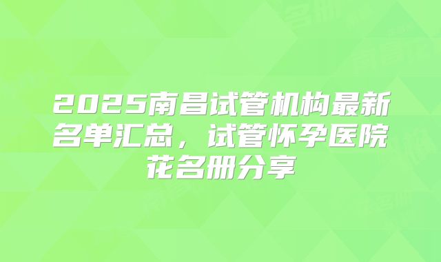 2025南昌试管机构最新名单汇总，试管怀孕医院花名册分享