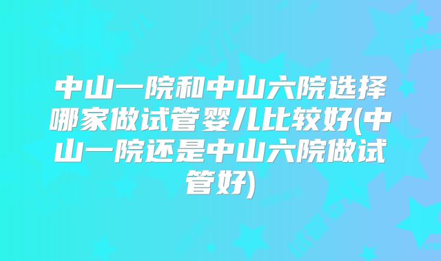 中山一院和中山六院选择哪家做试管婴儿比较好(中山一院还是中山六院做试管好)